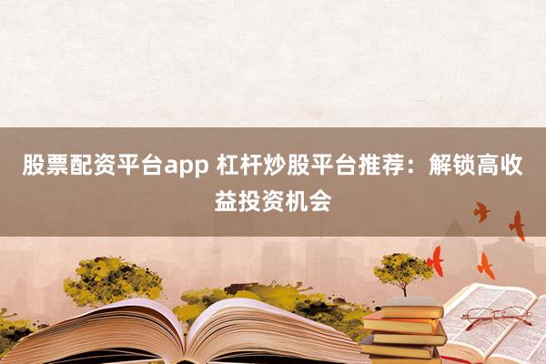 股票配资平台app 杠杆炒股平台推荐：解锁高收益投资机会