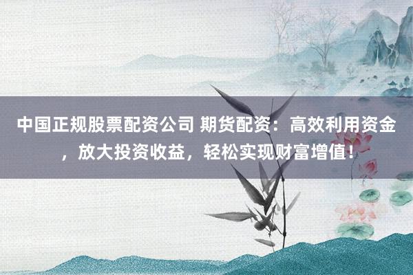 中国正规股票配资公司 期货配资：高效利用资金，放大投资收益，轻松实现财富增值！