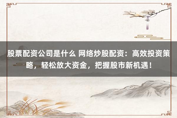 股票配资公司是什么 网络炒股配资：高效投资策略，轻松放大资金，把握股市新机遇！
