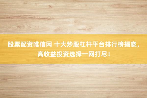 股票配资唯信网 十大炒股杠杆平台排行榜揭晓，高收益投资选择一网打尽！