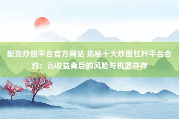 配资炒股平台官方网站 揭秘十大炒股杠杆平台合约：高收益背后的风险与机遇并存