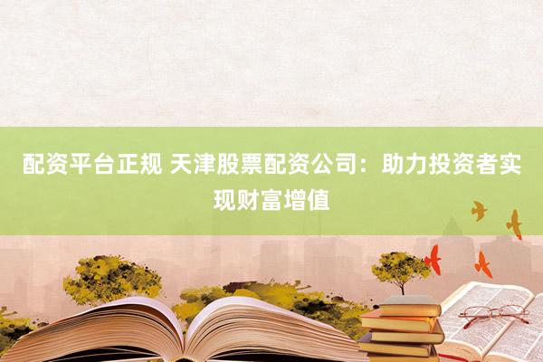 配资平台正规 天津股票配资公司：助力投资者实现财富增值