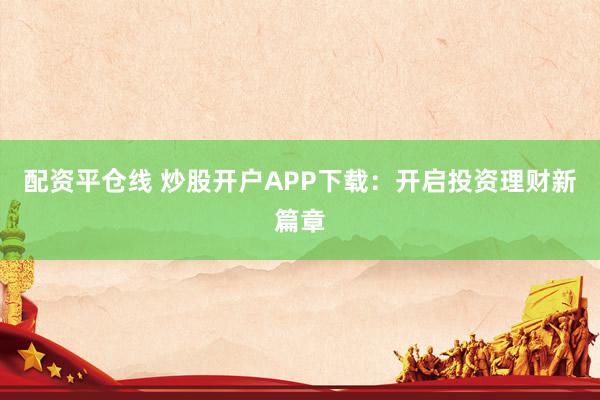 配资平仓线 炒股开户APP下载：开启投资理财新篇章