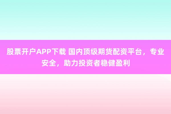 股票开户APP下载 国内顶级期货配资平台，专业安全，助力投资者稳健盈利