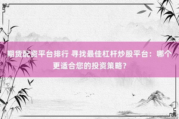 期货配资平台排行 寻找最佳杠杆炒股平台：哪个更适合您的投资策略？