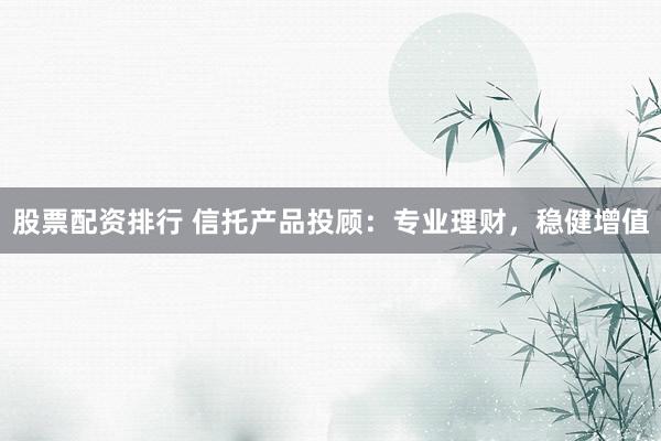 股票配资排行 信托产品投顾：专业理财，稳健增值