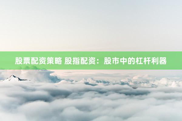 股票配资策略 股指配资：股市中的杠杆利器