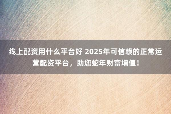 线上配资用什么平台好 2025年可信赖的正常运营配资平台，助您蛇年财富增值！