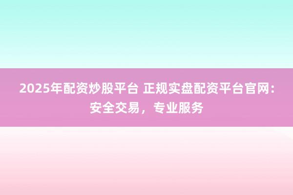 2025年配资炒股平台 正规实盘配资平台官网：安全交易，专业服务