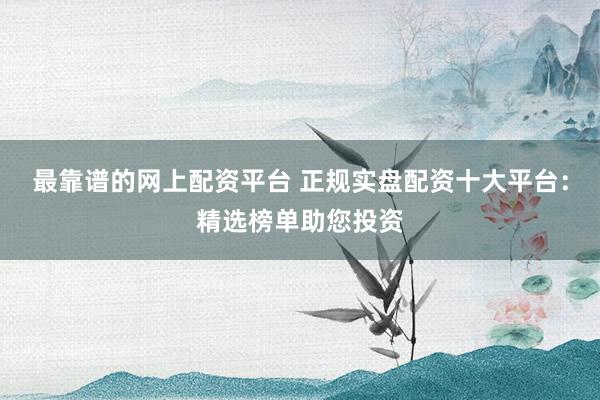 最靠谱的网上配资平台 正规实盘配资十大平台：精选榜单助您投资