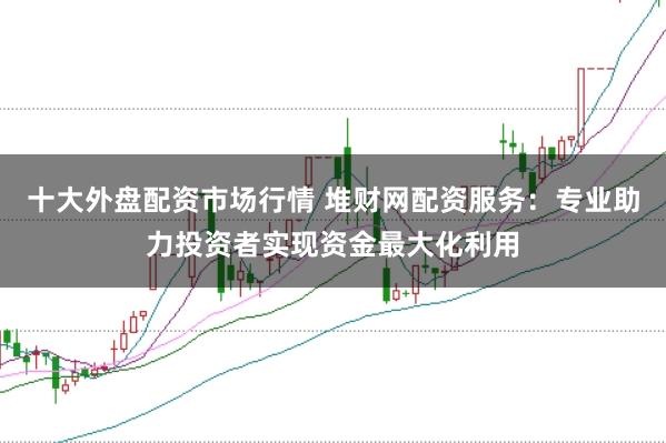 十大外盘配资市场行情 堆财网配资服务：专业助力投资者实现资金最大化利用
