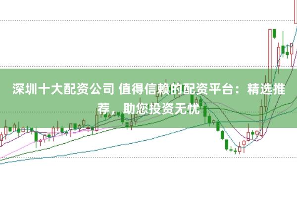 深圳十大配资公司 值得信赖的配资平台：精选推荐，助您投资无忧