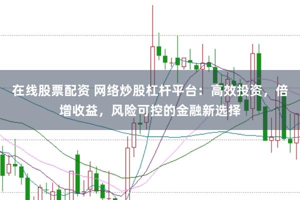在线股票配资 网络炒股杠杆平台：高效投资，倍增收益，风险可控的金融新选择