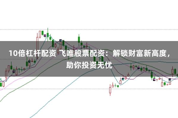 10倍杠杆配资 飞唯股票配资：解锁财富新高度，助你投资无忧