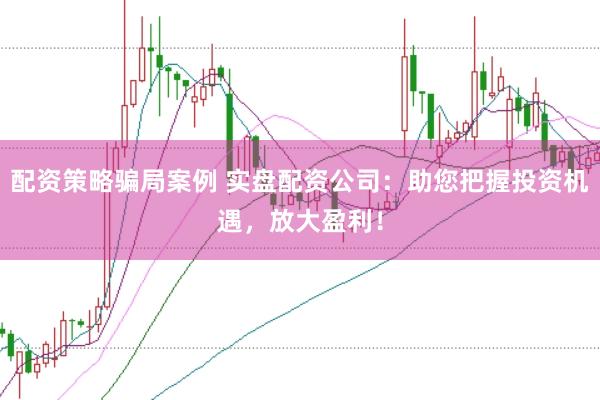配资策略骗局案例 实盘配资公司：助您把握投资机遇，放大盈利！