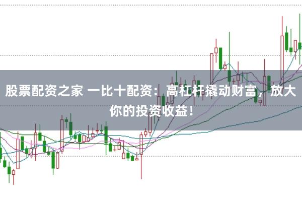 股票配资之家 一比十配资：高杠杆撬动财富，放大你的投资收益！
