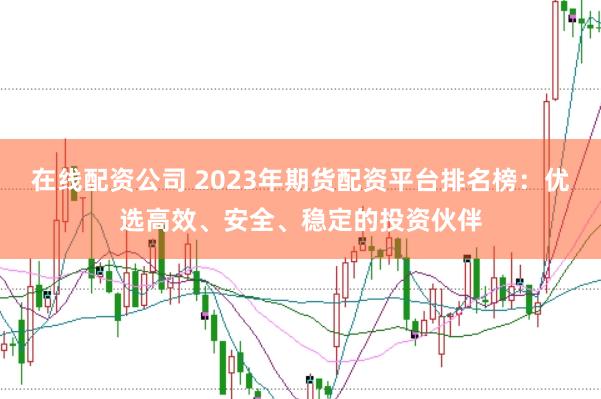在线配资公司 2023年期货配资平台排名榜：优选高效、安全、稳定的投资伙伴