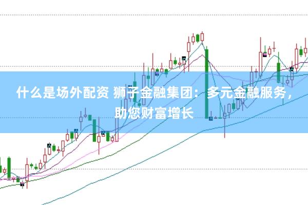 什么是场外配资 狮子金融集团：多元金融服务，助您财富增长