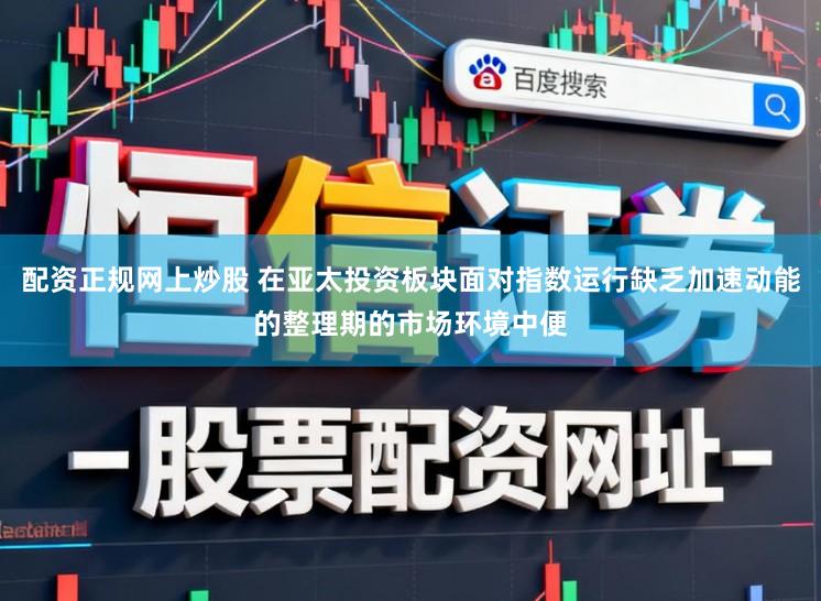 配资正规网上炒股 在亚太投资板块面对指数运行缺乏加速动能的整理期的市场环境中便