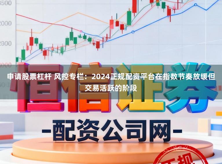 申请股票杠杆 风控专栏：2024正规配资平台在指数节奏放缓但交易活跃的阶段