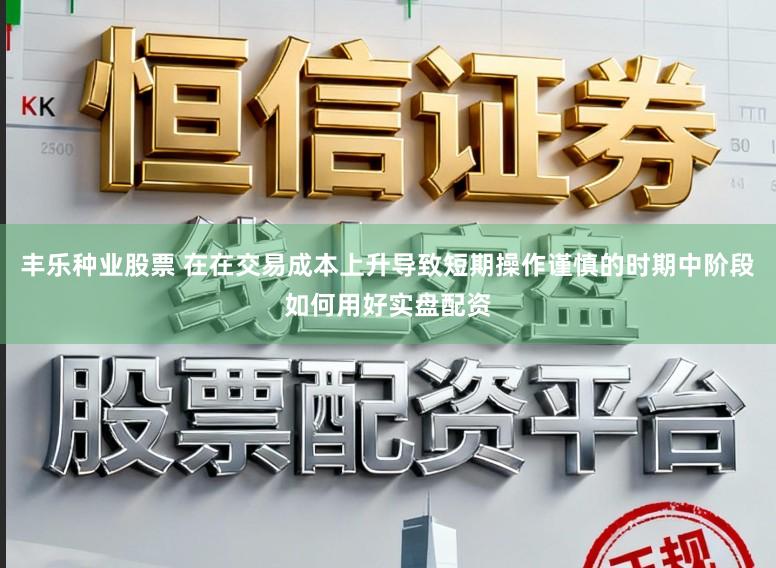丰乐种业股票 在在交易成本上升导致短期操作谨慎的时期中阶段如何用好实盘配资