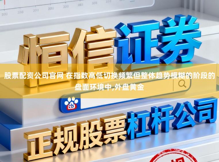 股票配资公司官网 在指数高低切换频繁但整体趋势模糊的阶段的盘面环境中,外盘黄金