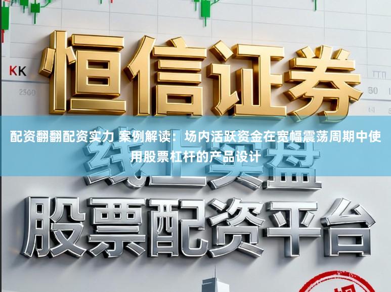 配资翻翻配资实力 案例解读：场内活跃资金在宽幅震荡周期中使用股票杠杆的产品设计