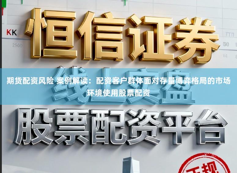 期货配资风险 案例解读：配资客户群体面对存量博弈格局的市场环境使用股票配资