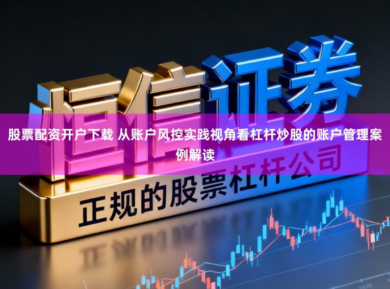 股票配资开户下载 从账户风控实践视角看杠杆炒股的账户管理案例解读