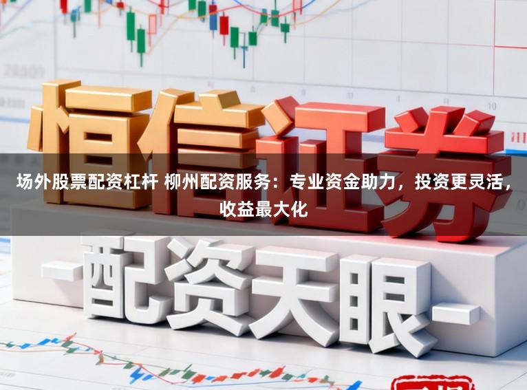 场外股票配资杠杆 柳州配资服务：专业资金助力，投资更灵活，收益最大化