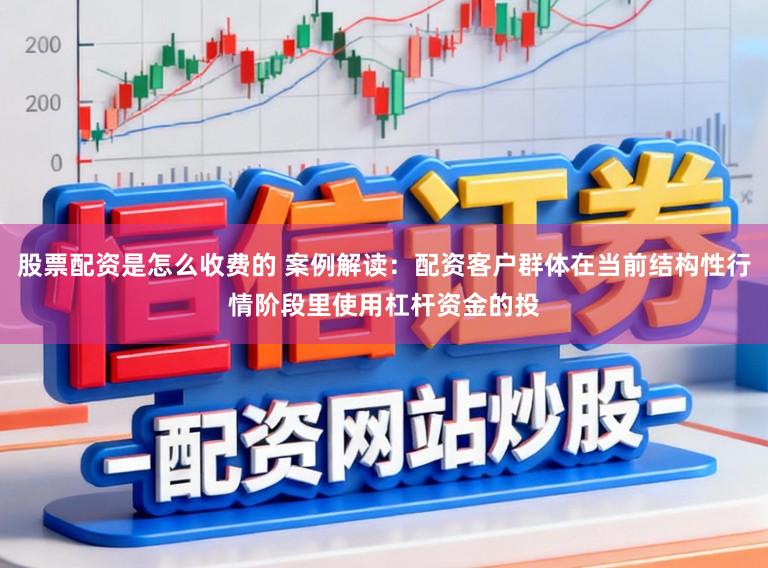 股票配资是怎么收费的 案例解读：配资客户群体在当前结构性行情阶段里使用杠杆资金的投