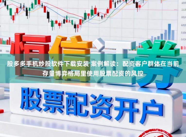 股多多手机炒股软件下载安装 案例解读：配资客户群体在当前存量博弈格局里使用股票配资的风控